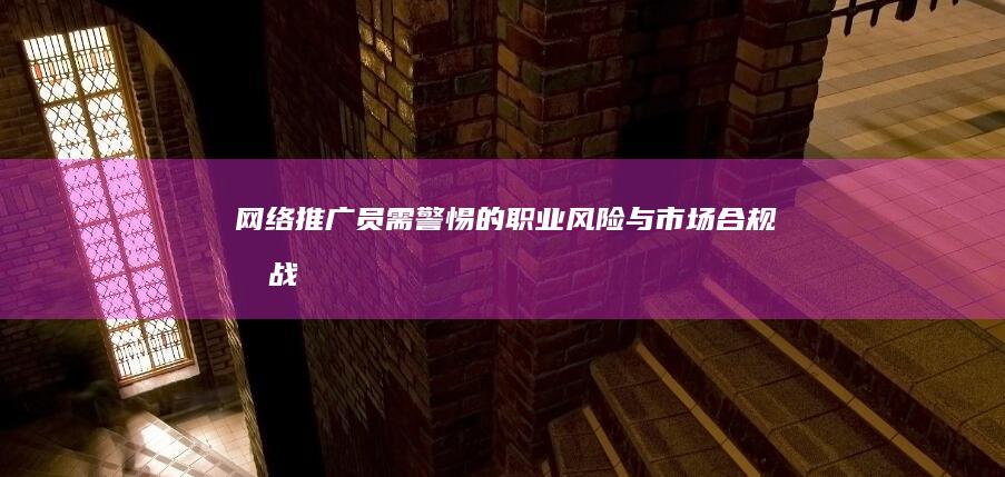 网络推广员：需警惕的职业风险与市场合规挑战